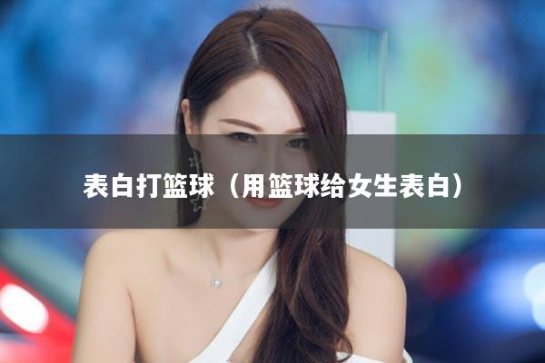 表白打篮球（用篮球给女生表白）