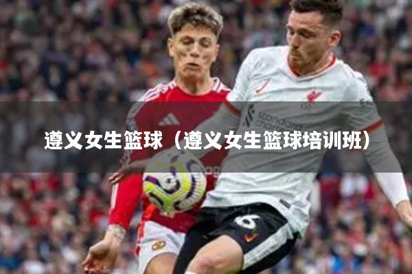 遵义女生篮球（遵义女生篮球培训班）