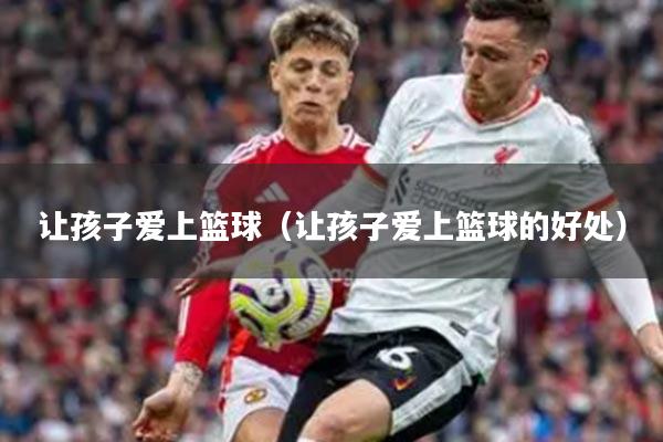 让孩子爱上篮球（让孩子爱上篮球的好处）
