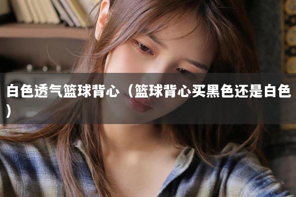 白色透气篮球背心（篮球背心买黑色还是白色）